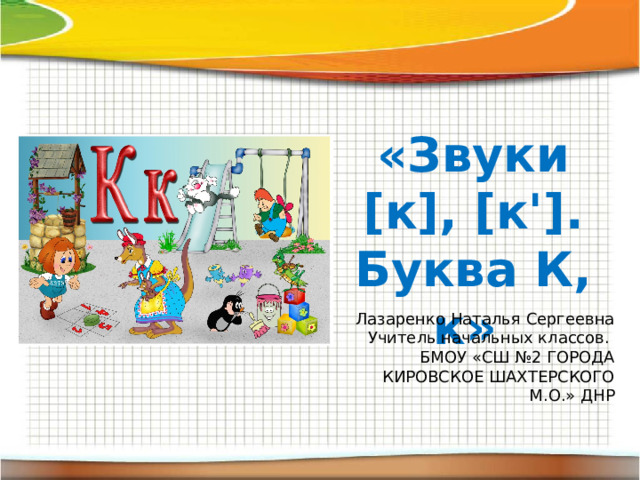 «Звуки [к], [к']. Буква К, к» Лазаренко Наталья Сергеевна Учитель начальных классов. БМОУ «СШ №2 ГОРОДА КИРОВСКОЕ ШАХТЕРСКОГО М.О.» ДНР