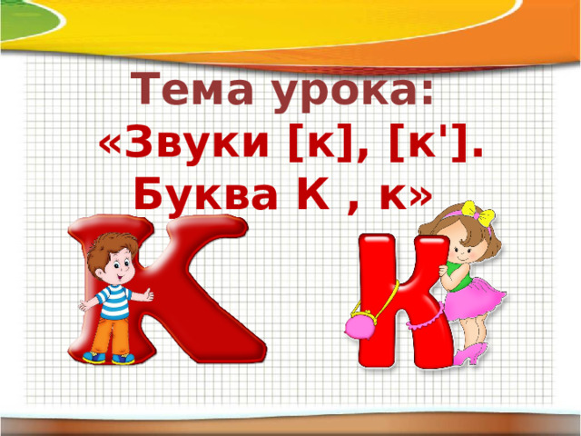 Тема урока: «Звуки [к], [к']. Буква К , к»