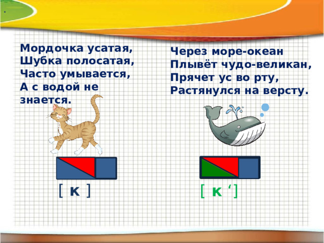 . Мордочка усатая,  Шубка полосатая,  Часто умывается,  А с водой не знается. Через море-океан  Плывёт чудо-великан,  Прячет ус во рту,  Растянулся на версту. [ к ] [ к ‘ ]