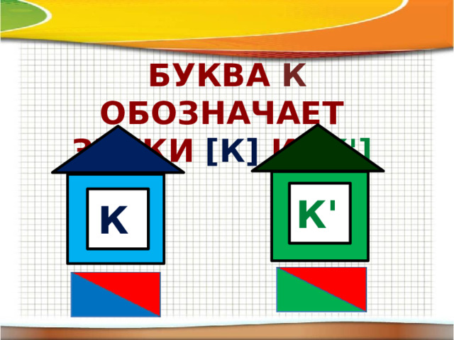 Буква к обозначает Звуки  [к]  и  [к'] К' К
