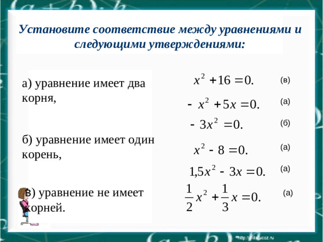 Установите соответствие между уравнениями и следующими Запишите квадратные уравнения с указанными коэффициентами: Установите соответствие между уравнениями и следующими утверждениями: а=1, b=0, c=16; a=-1, b=5, c=0; b=0, a=-3, c=0; c=-8, a=1, b=0; a=1,5, c=0,b=-3; b= , a= , c (в) а) уравнение имеет два корня, (а) (б) б) уравнение имеет один корень, (а) (а) в ) уравнение не имеет корней. (а)