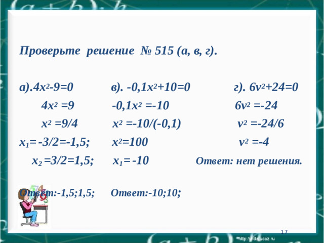Проверьте решение № 515 (а, в, г).  а).4х 2 -9=0 в). -0,1х 2 +10=0 г). 6 v 2 +24=0   4х 2 = 9    -0,1х 2 =- 10  6 v 2 =-24   х 2 = 9 /4   х 2 =- 10 /(-0,1)    v 2 =-24/6 х 1 =  -3/2=-1,5; х 2 =100 v 2 =-4  х 2 =3/2=1,5; х 1 =  -10 Ответ: нет решения. Ответ:-1,5;1,5;  Ответ:-10;10 ; 16