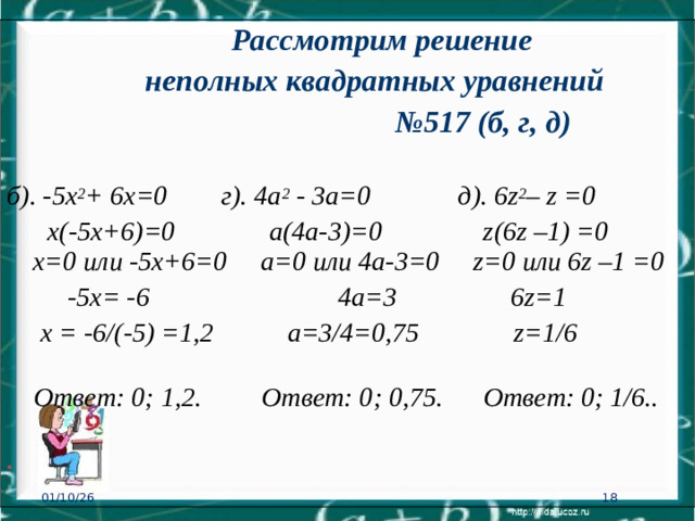 Рассмотрим решение  неполных квадратных уравнений № 517 (б, г, д) б). -5х 2 + 6х=0 г). 4а 2 - 3а=0  д). 6 z 2 – z =0   х(-5х+6)=0 а(4а-3)= 0 z (6 z –1) =0  х=0 или -5х+6=0  а=0 или 4а-3=0 z =0 или 6 z –1 =0    -5х= -6  4а=3  6 z =1    х = -6/(-5) =1,2 а=3/4=0,75 z =1/6    Ответ: 0; 1 ,2.  Ответ: 0; 0,75.  Ответ: 0; 1/6.. . 01/10/26 16