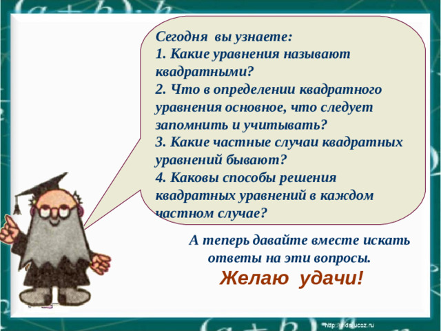 Сегодня вы узнаете: 1. Какие уравнения называют квадратными? 2. Что в определении квадратного уравнения основное, что следует запомнить и учитывать? 3. Какие частные случаи квадратных уравнений бывают? 4. Каковы способы решения квадратных уравнений в каждом частном случае?    А теперь давайте вместе искать ответы на эти вопросы. Желаю удачи!
