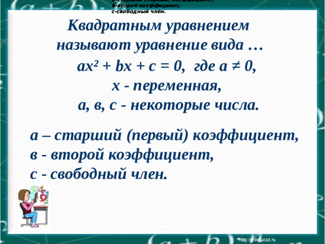 а–старший (первый) коэффициент, b -второй коэффициент, с-свободный член.  а–старший (первый) коэффициент, b -второй коэффициент, с-свободный член.  Квадратным уравнением называют уравнение вида …  ax ² + bx + c = 0, где а ≠ 0, х - переменная, а, в, с - некоторые числа.  а – старший (первый) коэффициент, в - второй коэффициент, с - свободный член.