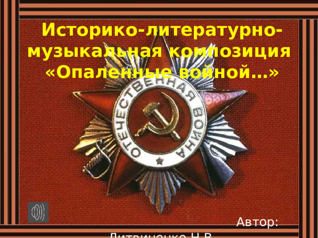 Историко-литературно-музыкальная композиция   «Опаленные войной…»    Автор: Литвиненко Н.В.