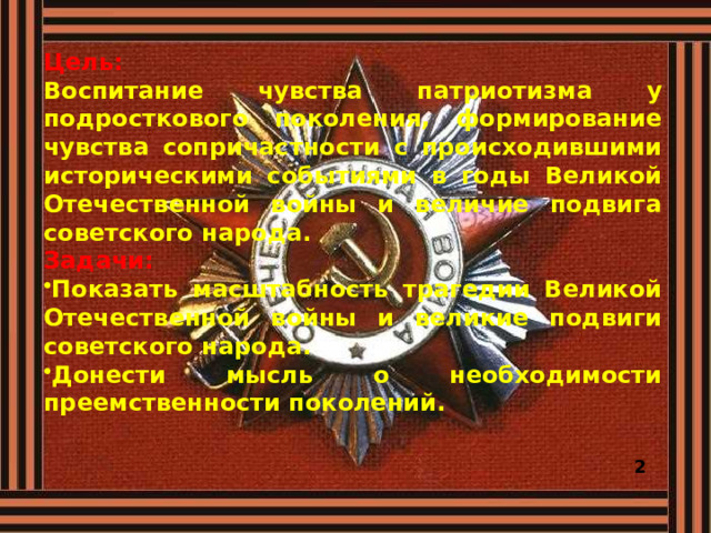 Цель: Воспитание чувства патриотизма у подросткового поколения, формирование чувства сопричастности с происходившими историческими событиями в годы Великой Отечественной войны и величие подвига советского народа. Задачи: Показать масштабность трагедии Великой Отечественной войны и великие подвиги советского народа. Донести мысль о необходимости преемственности поколений.   2