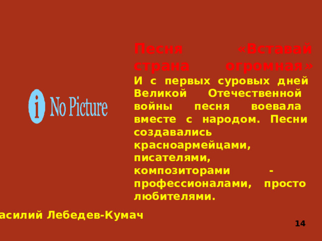 Песня «Вставай страна огромная »  И с первых суровых дней Великой Отечественной войны песня воевала вместе с народом. Песни создавались красноармейцами, писателями, композиторами - профессионалами, просто любителями. Василий Лебедев-Кумач 14