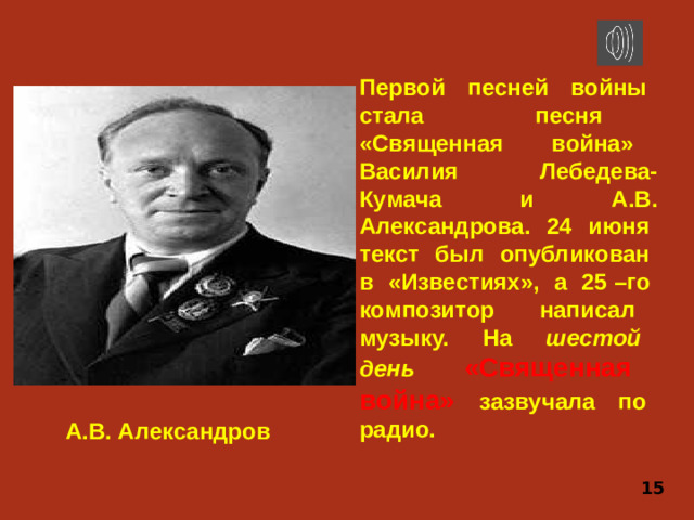 Первой песней войны стала песня «Священная война» Василия Лебедева-Кумача и А.В. Александрова. 24 июня текст был опубликован в «Известиях», а 25 –го композитор написал музыку. На шестой день  «Священная война»  зазвучала по радио. А.В. Александров 15