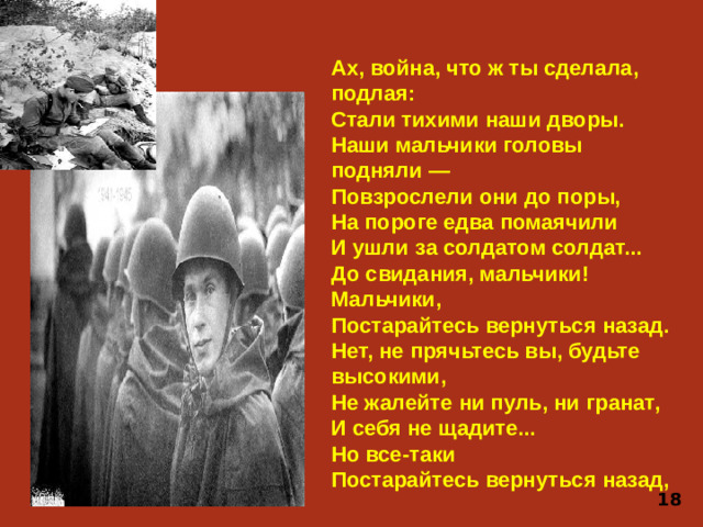 Ах, война, что ж ты сделала, подлая:  Стали тихими наши дворы.  Наши мальчики головы подняли —  Повзрослели они до поры,  На пороге едва помаячили  И ушли за солдатом солдат...  До свидания, мальчики!  Мальчики,  Постарайтесь вернуться назад. Нет, не прячьтесь вы, будьте высокими,  Не жалейте ни пуль, ни гранат,  И себя не щадите...  Но все-таки  Постарайтесь вернуться назад, 18