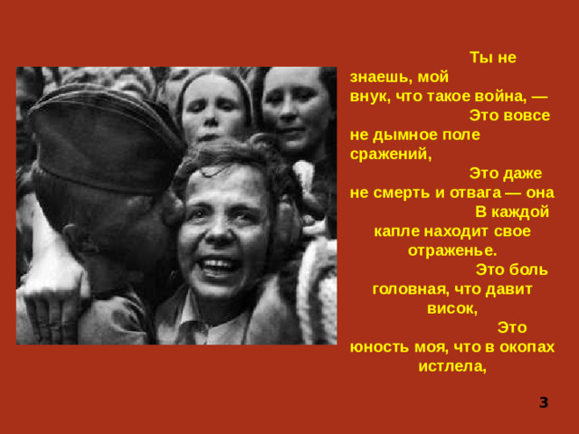 Ты не знаешь, мой внук, что такое война, — Это вовсе не дымное поле сражений, Это даже не смерть и отвага — она В каждой капле находит свое отраженье. Это боль головная, что давит висок, Это юность моя, что в окопах истлела,  3