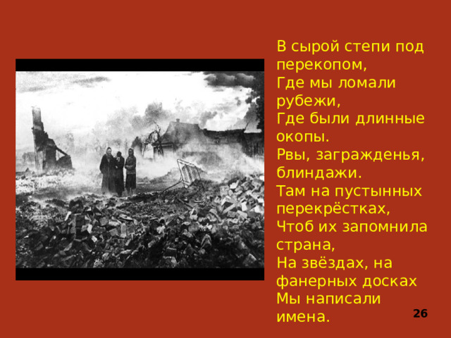 В сырой степи под перекопом,  Где мы ломали рубежи,  Где были длинные окопы.  Рвы, загражденья, блиндажи.  Там на пустынных перекрёстках, Чтоб их запомнила страна,  На звёздах, на фанерных досках  Мы написали имена. 26