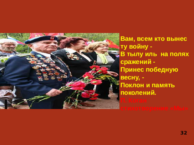 Вам, всем кто вынес ту войну - В тылу иль на полях сражений - Принес победную весну, - Поклон и память поколений . П. Коган стихотворение «Мы» 32