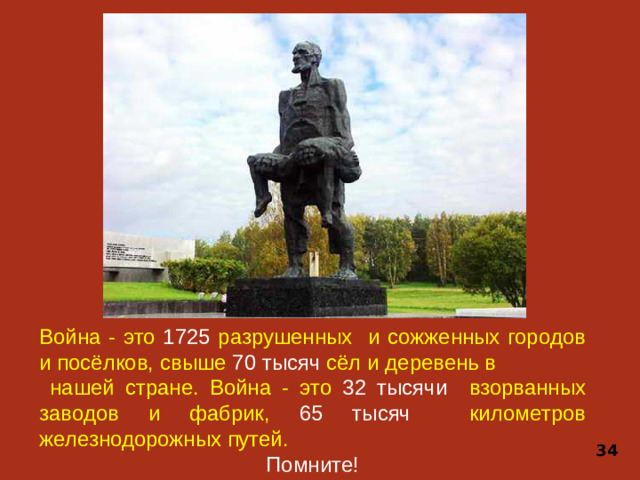 Война - это 1725 разрушенных и сожженных городов и посёлков, свыше 70 тысяч сёл и деревень в  нашей стране. Война - это 32 тысячи взорванных заводов и фабрик, 65 тысяч километров железнодорожных путей. Помните! 34