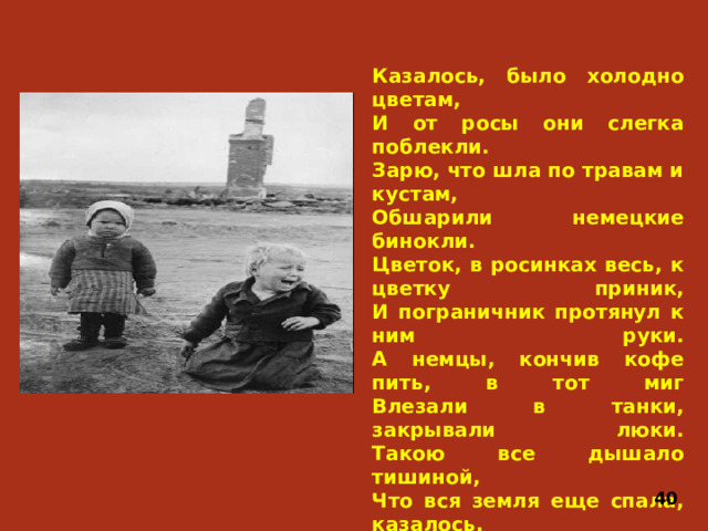 Казалось, было холодно цветам,  И от росы они слегка поблекли.  Зарю, что шла по травам и кустам,  Обшарили немецкие бинокли.  Цветок, в росинках весь, к цветку приник,  И пограничник протянул к ним руки.  А немцы, кончив кофе пить, в тот миг  Влезали в танки, закрывали люки.  Такою все дышало тишиной,  Что вся земля еще спала, казалось.  Кто знал, что между миром и войной  Всего каких-то пять минут осталось! 40