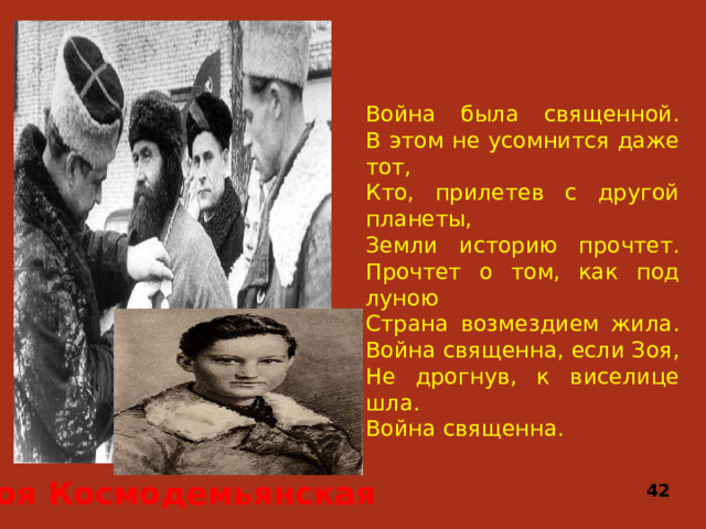 Война была священной.  В этом не усомнится даже тот,  Кто, прилетев с другой планеты,  Земли историю прочтет.  Прочтет о том, как под луною  Страна возмездием жила.  Война священна, если Зоя,  Не дрогнув, к виселице шла.  Война священна. Зоя Космодемьянская 42