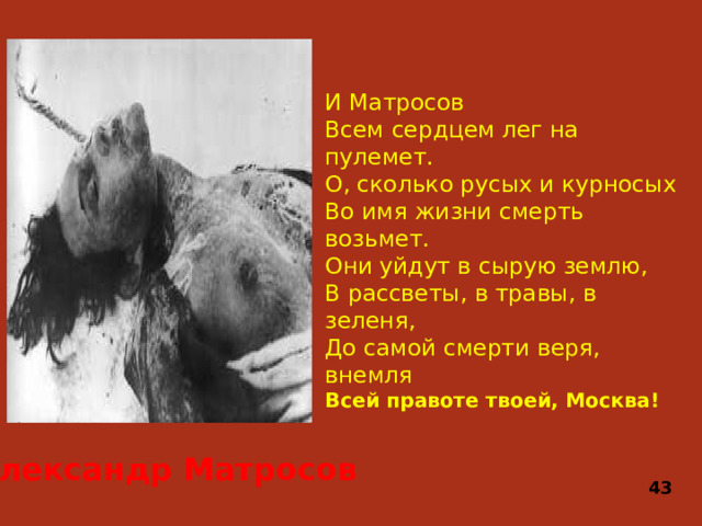 И Матросов  Всем сердцем лег на пулемет.  О, сколько русых и курносых  Во имя жизни смерть возьмет.  Они уйдут в сырую землю,  В рассветы, в травы, в зеленя,  До самой смерти веря, внемля  Всей правоте твоей, Москва!    Александр Матросов 43