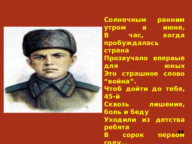 Солнечным ранним утром в июне,  В час, когда пробуждалась страна  Прозвучало впервые для юных  Это страшное слово “война”.  Чтоб дойти до тебя, 45-й  Сквозь лишения, боль и беду Уходили из детства ребята  В сорок первом году… 44