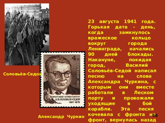 23 августа 1941 года. Горькая дата - день, когда замкнулось вражеское кольцо вокруг города Ленинграда, начались 90 дней блокады. Накануне, покидая город, Василий Соловьёв-Седой написал песню на слова Александра Чуркина, с которым они вместе работали в Лесном порту и провожали уходящие в бой корабли. Эта песня кочевала с фронта на фронт, вернулась назад в осаждённый Ленинград. Это песня «Вечер на Рейде». В. Соловьёв-Седой 46 Александр Чуркин