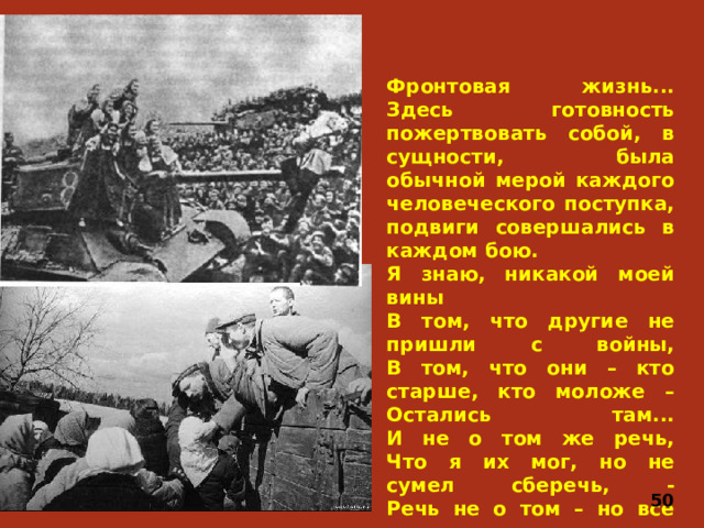 Фронтовая жизнь... Здесь готовность пожертвовать собой, в сущности, была обычной мерой каждого человеческого поступка, подвиги совершались в каждом бою. Я знаю, никакой моей вины  В том, что другие не пришли с войны,  В том, что они – кто старше, кто моложе –  Остались там...  И не о том же речь,  Что я их мог, но не сумел сберечь, -  Речь не о том – но все же, все же, все же...   50