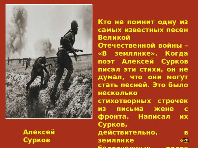 Кто не помнит одну из самых известных песен Великой Отечественной войны – «В землянке». Когда поэт Алексей Сурков писал эти стихи, он не думал, что они могут стать песней. Это было несколько стихотворных строчек из письма жене с фронта. Написал их Сурков, действительно, в землянке «в белоснежных полях под Москвой», под живыми впечатлениями очень трудного дня. Алексей Сурков 51
