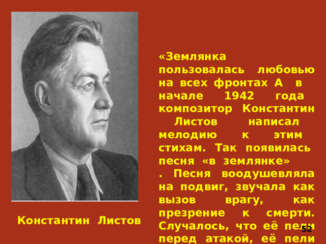 «Землянка пользовалась любовью на всех фронтах А в начале 1942 года композитор Константин Листов написал мелодию к этим стихам. Так появилась песня «в землянке» . Песня воодушевляла на подвиг, звучала как вызов врагу, как презрение к смерти. Случалось, что её пели перед атакой, её пели идя в бой. Константин Листов 52