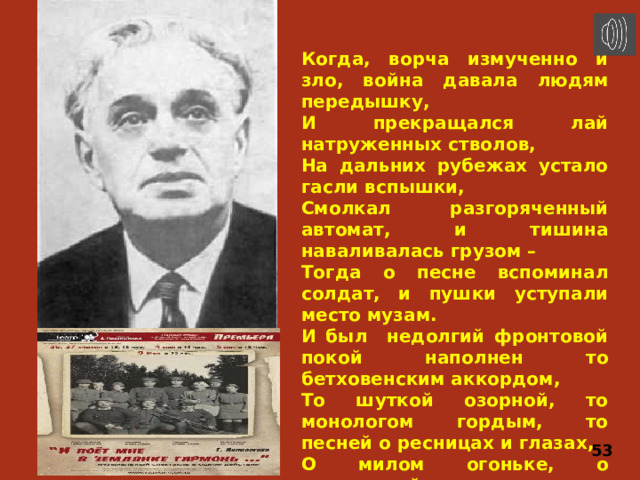 Когда, ворча измученно и зло, война давала людям передышку, И прекращался лай натруженных стволов, На дальних рубежах устало гасли вспышки, Смолкал разгоряченный автомат, и тишина наваливалась грузом – Тогда о песне вспоминал солдат, и пушки уступали место музам. И был недолгий фронтовой покой наполнен то бетховенским аккордом, То шуткой озорной, то монологом гордым, то песней о ресницах и глазах, О милом огоньке, о соловьиной трели… И светлая солдатская слеза росинкой застывала на шинели. 53