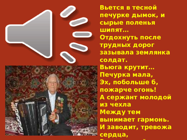 Вьется в тесной печурке дымок, и сырые поленья шипят… Отдохнуть после трудных дорог зазывала землянка солдат. Вьюга крутит…Печурка мала, Эх, побольше б, пожарче огонь! А сержант молодой из чехла Между тем вынимает гармонь. И заводит, тревожа сердца, Задушевный, знакомый мотив… Разговор не дошел до конца. 54