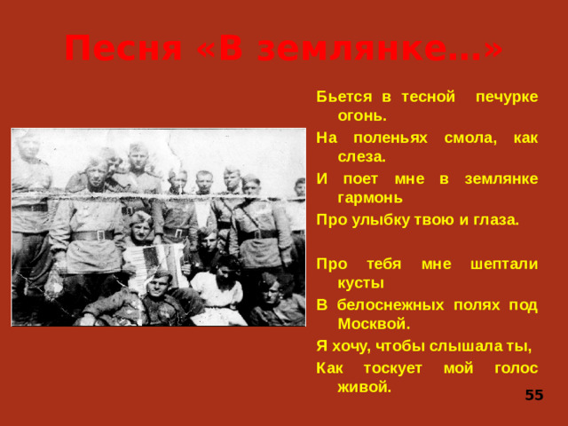 Песня «В землянке…» Бьется в тесной печурке огонь. На поленьях смола, как слеза. И поет мне в землянке гармонь Про улыбку твою и глаза.  Про тебя мне шептали кусты В белоснежных полях под Москвой. Я хочу, чтобы слышала ты, Как тоскует мой голос живой. 55