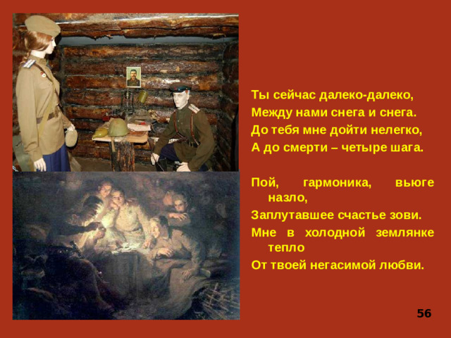 Ты сейчас далеко-далеко, Между нами снега и снега. До тебя мне дойти нелегко, А до смерти – четыре шага.  Пой, гармоника, вьюге назло, Заплутавшее счастье зови. Мне в холодной землянке тепло От твоей негасимой любви. 56