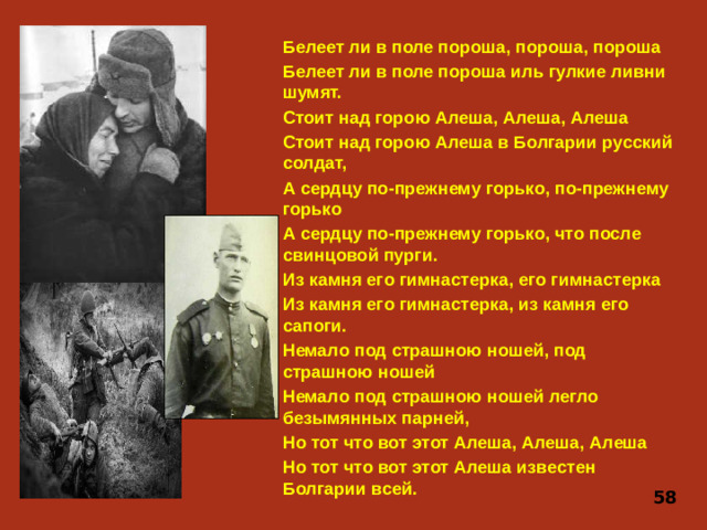Белеет ли в поле пороша, пороша, пороша Белеет ли в поле пороша иль гулкие ливни шумят. Стоит над горою Алеша, Алеша, Алеша Стоит над горою Алеша в Болгарии русский солдат, А сердцу по-прежнему горько, по-прежнему горько А сердцу по-прежнему горько, что после свинцовой пурги. Из камня его гимнастерка, его гимнастерка Из камня его гимнастерка, из камня его сапоги. Немало под страшною ношей, под страшною ношей Немало под страшною ношей легло безымянных парней, Но тот что вот этот Алеша, Алеша, Алеша Но тот что вот этот Алеша известен Болгарии всей. 58