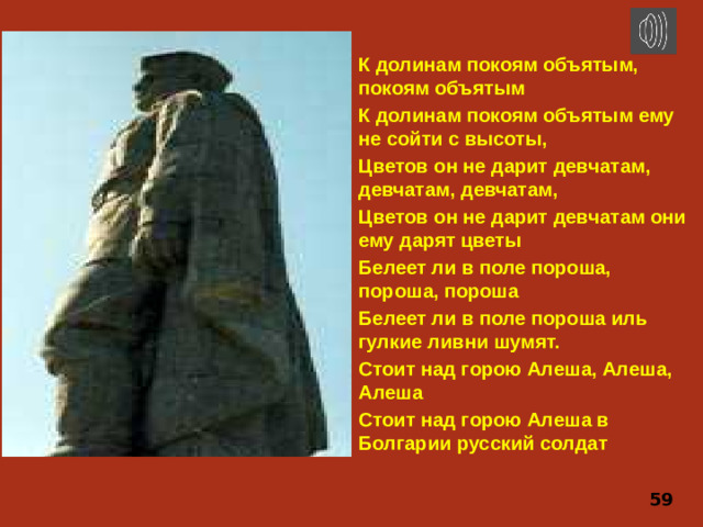 К долинам покоям объятым, покоям объятым К долинам покоям объятым ему не сойти с высоты, Цветов он не дарит девчатам, девчатам, девчатам, Цветов он не дарит девчатам они ему дарят цветы Белеет ли в поле пороша, пороша, пороша Белеет ли в поле пороша иль гулкие ливни шумят. Стоит над горою Алеша, Алеша, Алеша Стоит над горою Алеша в Болгарии русский солдат 59