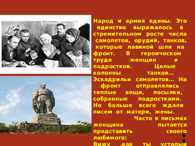 Народ и армия едины. Это единство выражалось в стремительном росте числа самолетов, орудий, танков, которые лавиной шли на фронт. В героическом труде женщин и подростков. Целые колонны танков… Эскадрильи самолетов… На фронт отправлялись теплые вещи, посылки, собранные подростками. Но больше всего ждали писем от матери, жены.  Часто в письмах женщина пытается представить своего любимого: Вижу ,как ты усталый сидишь Над раскрытою картой своей, И огонь все в печурке горит, Но холодная ночь все темней.   60