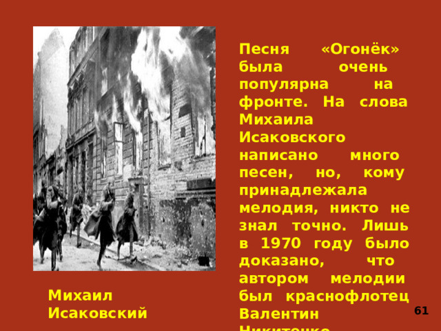 Песня «Огонёк» была очень популярна на фронте. На слова Михаила Исаковского написано много песен, но, кому принадлежала мелодия, никто не знал точно. Лишь в 1970 году было доказано, что автором мелодии был краснофлотец Валентин Никитенко, создавший её в городе Кронштадт в апреле 1943 года. Михаил Исаковский 61