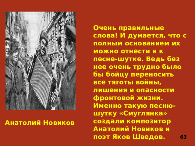 Очень правильные слова! И думается, что с полным основанием их можно отнести и к песне-шутке. Ведь без нее очень трудно было бы бойцу переносить все тяготы войны, лишения и опасности фронтовой жизни. Именно такую песню-шутку «Смуглянка» создали композитор Анатолий Новиков и поэт Яков Шведов. Анатолий Новиков 63