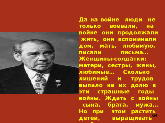 Да на войне люди не только воевали, на войне они продолжали жить, они вспоминали дом, мать, любимую, писали письма… Женщины-солдатки: матери, сестры, жены, любимые… Сколько лишений и трудов выпало на их долю в эти страшные годы войны. Ждать с войны сына, брата, мужа… Но при этом растить детей, выращивать хлеб, стоять за станком до изнеможения. 64