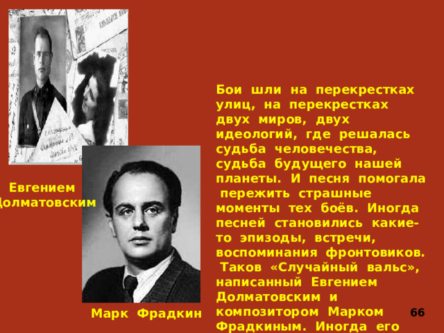 Бои шли на перекрестках улиц, на перекрестках двух миров, двух идеологий, где решалась судьба человечества, судьба будущего нашей планеты. И песня помогала пережить страшные моменты тех боёв. Иногда песней становились какие-то эпизоды, встречи, воспоминания фронтовиков. Таков «Случайный вальс», написанный Евгением Долматовским и композитором Марком Фрадкиным. Иногда его называют «Офицерским вальсом». Евгением Долматовским Марк Фрадкин 66