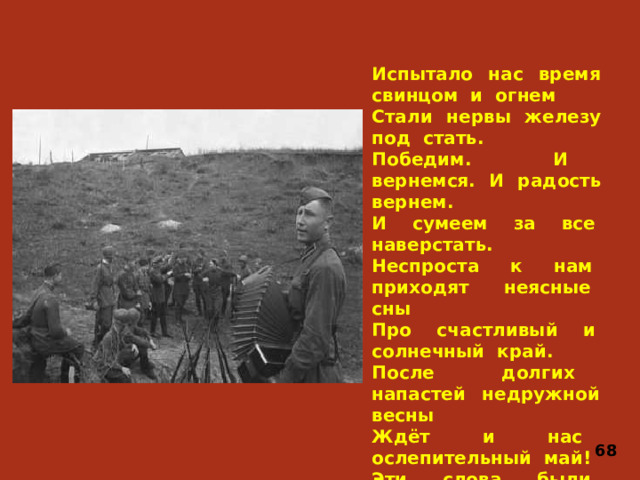 Испытало нас время свинцом и огнем Стали нервы железу под стать. Победим. И вернемся. И радость вернем. И сумеем за все наверстать. Неспроста к нам приходят неясные сны Про счастливый и солнечный край. После долгих напастей недружной весны Ждёт и нас ослепительный май! Эти слова были написаны Алексеем Сурковым в 1942 году. 68