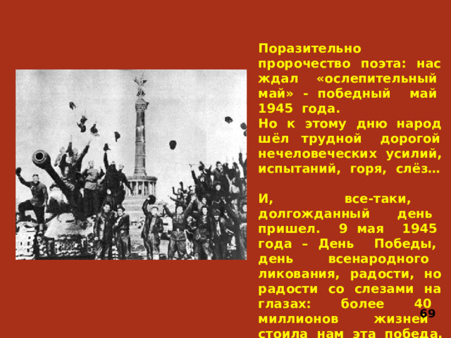 Поразительно пророчество поэта: нас ждал «ослепительный май» - победный май 1945 года. Но к этому дню народ шёл трудной дорогой нечеловеческих усилий, испытаний, горя, слёз…   И, все-таки, долгожданный день пришел. 9 мая 1945 года – День Победы, день всенародного ликования, радости, но радости со слезами на глазах: более 40 миллионов жизней стоила нам эта победа. 69