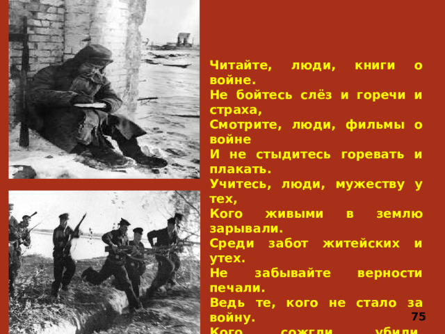 Читайте, люди, книги о войне.  Не бойтесь слёз и горечи и страха,  Смотрите, люди, фильмы о войне  И не стыдитесь горевать и плакать. Учитесь, люди, мужеству у тех,  Кого живыми в землю зарывали.  Среди забот житейских и утех.  Не забывайте верности печали. Ведь те, кого не стало за войну.  Кого сожгли, убили, растоптали,  Кто смерти отдал юность и весну,  Они за нас, за наши жизни пали. Читайте, люди, книги о войне.  Не бойтесь слез и горечи и страха,  Смотрите, люди, фильмы о войне.  И не стыдитесь горевать и плакать 75