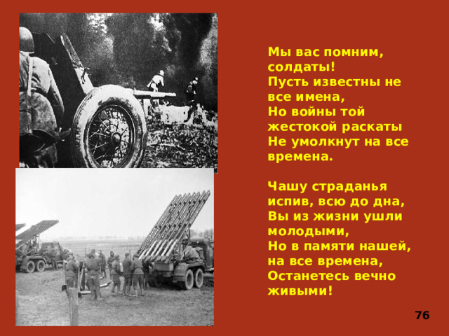 Мы вас помним, солдаты!  Пусть известны не все имена,  Но войны той жестокой раскаты  Не умолкнут на все времена.   Чашу страданья испив, всю до дна,  Вы из жизни ушли молодыми,  Но в памяти нашей, на все времена,  Останетесь вечно живыми! 76