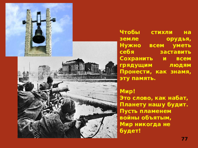 Чтобы стихли на земле орудья,  Нужно всем уметь себя заставить  Сохранить и всем грядущим людям  Пронести, как знамя, эту память.   Мир!  Это слово, как набат,  Планету нашу будит.  Пусть пламенем войны объятым,  Мир никогда не будет! 77