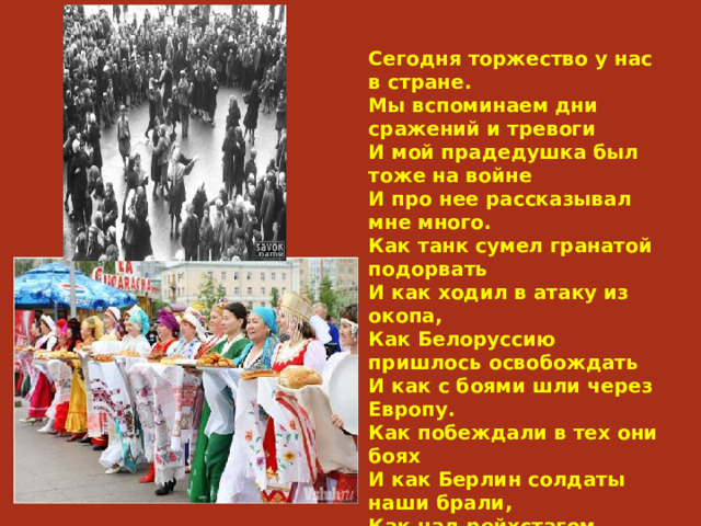 Сегодня торжество у нас в стране.  Мы вспоминаем дни сражений и тревоги  И мой прадедушка был тоже на войне  И про нее рассказывал мне много.  Как танк сумел гранатой подорвать  И как ходил в атаку из окопа,  Как Белоруссию пришлось освобождать  И как с боями шли через Европу.  Как побеждали в тех они боях  И как Берлин солдаты наши брали,  Как над рейхстагом водрузили флаг,  И как в тот день все люди ликовали. 79