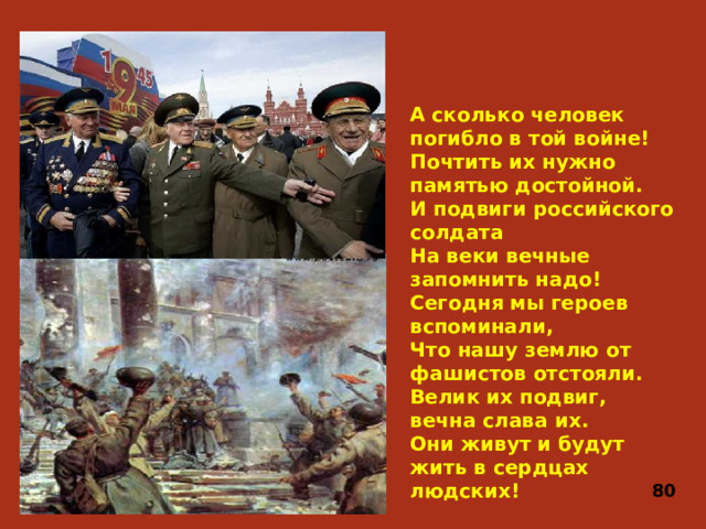 А сколько человек погибло в той войне!  Почтить их нужно памятью достойной.  И подвиги российского солдата  На веки вечные запомнить надо!  Сегодня мы героев вспоминали,  Что нашу землю от фашистов отстояли.  Велик их подвиг, вечна слава их.  Они живут и будут жить в сердцах людских! 80
