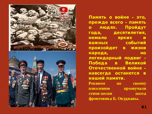 Память о войне – это, прежде всего – память о людях. Пройдут года, десятилетия, немало ярких и важных событий произойдет в жизни народа, но легендарный подвиг – Победа в Великой Отечественной войне – навсегда останется в нашей памяти. Реквием по своему поколению прозвучали стихи-песни поэта фронтовика Б. Окуджавы. 81