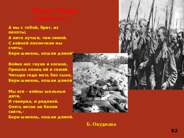 Песня «Бери шинель…» А мы с тобой, брат, из пехоты; А лето лучше, чем зимой. С войной покончили мы счеты. Бери шинель, пошли домой!  Война нас гнула и косила, Пришел конец ей и самой. Четыре года мать без сына, Бери шинель, пошли домой . Мы все – войны шальные дети, И генерал, и рядовой. Опять весна на белом свете,- Бери шинель, пошли домой. Б. Окуджава 82