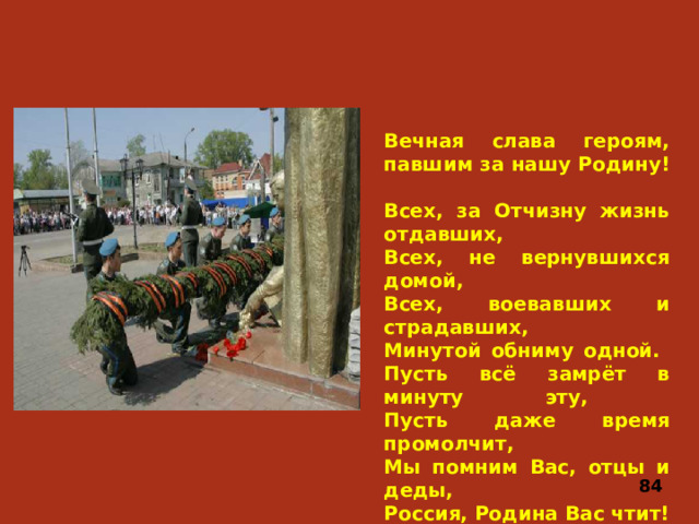 Вечная слава героям, павшим за нашу Родину!  Всех, за Отчизну жизнь отдавших,  Всех, не вернувшихся домой,  Всех, воевавших и страдавших,  Минутой обниму одной.  Пусть всё замрёт в минуту эту,  Пусть даже время промолчит,  Мы помним Вас, отцы и деды,  Россия, Родина Вас чтит! 84