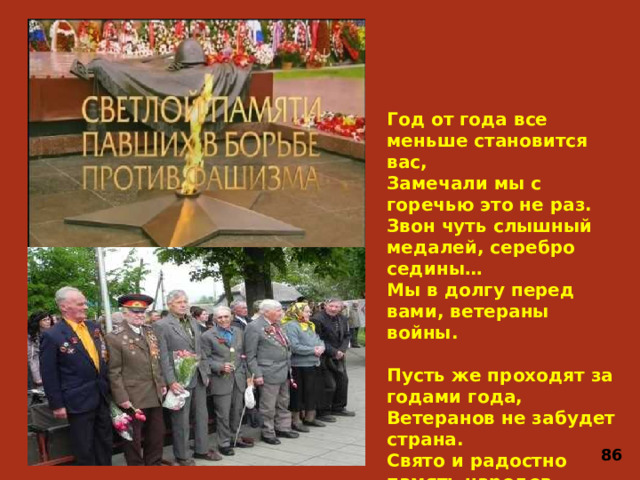 Год от года все меньше становится вас,  Замечали мы с горечью это не раз.  Звон чуть слышный медалей, серебро седины…  Мы в долгу перед вами, ветераны войны.   Пусть же проходят за годами года,  Ветеранов не забудет страна.  Свято и радостно память народов  Ваши хранит имена. 86