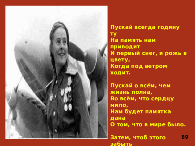 Пускай всегда годину ту На память нам приводит И первый снег, и рожь в цвету, Когда под ветром ходит.   Пускай о всём, чем жизнь полна, Во всём, что сердцу мило, Нам будет памятка дана О том, что в мире было.   Затем, чтоб этого забыть Не смели поколенья, Затем, чтоб нам счастливей быть, А счастье – не в забвенье! 89