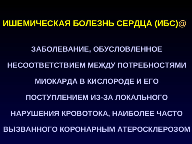 ИШЕМИЧЕСКАЯ БОЛЕЗНЬ СЕРДЦА (ИБС) @  ЗАБОЛЕВАНИЕ, ОБУСЛОВЛЕННОЕ НЕСООТВЕТСТВИЕМ МЕЖДУ ПОТРЕБНОСТЯМИ МИОКАРДА В КИСЛОРОДЕ И ЕГО ПОСТУПЛЕНИЕМ ИЗ-ЗА ЛОКАЛЬНОГО НАРУШЕНИЯ КРОВОТОКА, НАИБОЛЕЕ ЧАСТО ВЫЗВАННОГО КОРОНАРНЫМ АТЕРОСКЛЕРОЗОМ